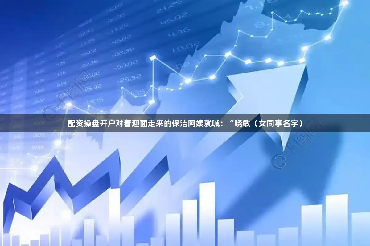 配资操盘开户对着迎面走来的保洁阿姨就喊：“晓敏（女同事名字）
