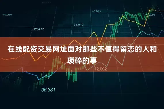 在线配资交易网址面对那些不值得留恋的人和琐碎的事
