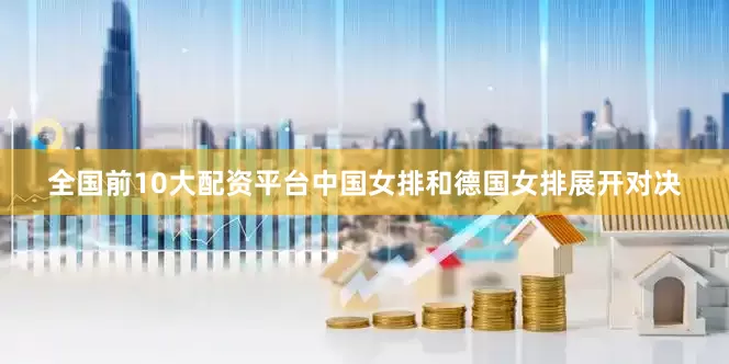 全国前10大配资平台中国女排和德国女排展开对决