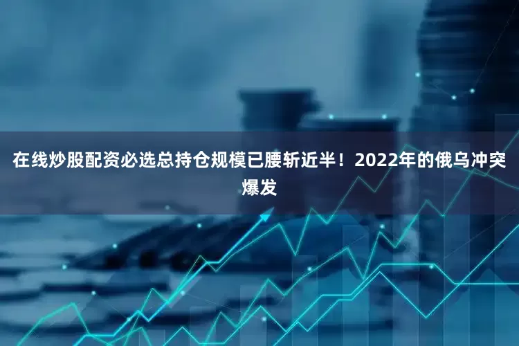 在线炒股配资必选总持仓规模已腰斩近半！2022年的俄乌冲突爆发
