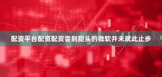 配资平台配资配资尝到甜头的微软并未就此止步