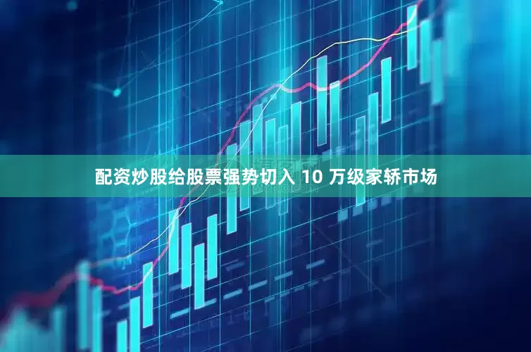 配资炒股给股票强势切入 10 万级家轿市场